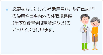 必要な方に対して、補助用具（杖・歩行車など）の使用や自宅内外の住環境整備（手すり設置や段差解消など）のアドバイスを行います。